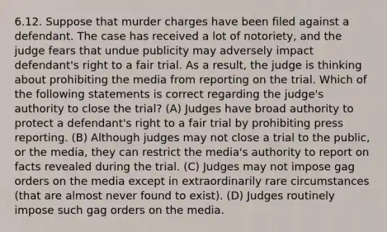 6.12. Suppose that murder charges have been filed against a defendant. The case has received a lot of notoriety, and the judge fears that undue publicity may adversely impact defendant's right to a fair trial. As a result, the judge is thinking about prohibiting the media from reporting on the trial. Which of the following statements is correct regarding the judge's authority to close the trial? (A) Judges have broad authority to protect a defendant's right to a fair trial by prohibiting press reporting. (B) Although judges may not close a trial to the public, or the media, they can restrict the media's authority to report on facts revealed during the trial. (C) Judges may not impose gag orders on the media except in extraordinarily rare circumstances (that are almost never found to exist). (D) Judges routinely impose such gag orders on the media.