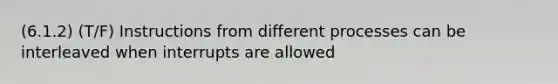 (6.1.2) (T/F) Instructions from different processes can be interleaved when interrupts are allowed