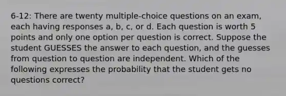 6-12: There are twenty multiple-choice questions on an exam, each having responses a, b, c, or d. Each question is worth 5 points and only one option per question is correct. Suppose the student GUESSES the answer to each question, and the guesses from question to question are independent. Which of the following expresses the probability that the student gets no questions correct?