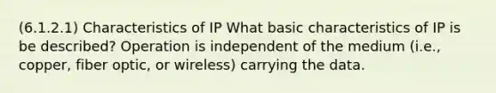 (6.1.2.1) Characteristics of IP What basic characteristics of IP is be described? Operation is independent of the medium (i.e., copper, fiber optic, or wireless) carrying the data.