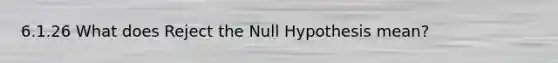 6.1.26 What does Reject the Null Hypothesis mean?