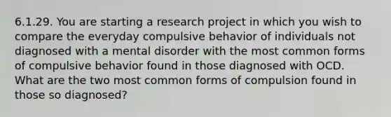 6.1.29. You are starting a research project in which you wish to compare the everyday compulsive behavior of individuals not diagnosed with a mental disorder with the most common forms of compulsive behavior found in those diagnosed with OCD. What are the two most common forms of compulsion found in those so diagnosed?