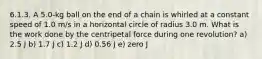 6.1.3. A 5.0-kg ball on the end of a chain is whirled at a constant speed of 1.0 m/s in a horizontal circle of radius 3.0 m. What is the work done by the centripetal force during one revolution? a) 2.5 J b) 1.7 J c) 1.2 J d) 0.56 J e) zero J