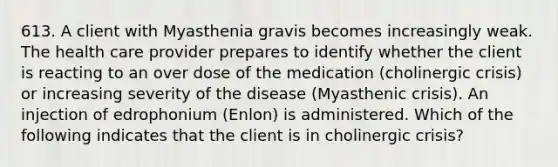 613. A client with Myasthenia gravis becomes increasingly weak. The health care provider prepares to identify whether the client is reacting to an over dose of the medication (cholinergic crisis) or increasing severity of the disease (Myasthenic crisis). An injection of edrophonium (Enlon) is administered. Which of the following indicates that the client is in cholinergic crisis?