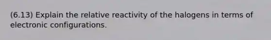 (6.13) Explain the relative reactivity of the halogens in terms of electronic configurations.