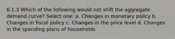 6.1.3 Which of the following would not shift the aggregate demand curve? Select one: a. Changes in monetary policy b. Changes in fiscal policy c. Changes in the price level d. Changes in the spending plans of households