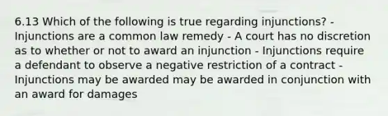 6.13 Which of the following is true regarding injunctions? - Injunctions are a common law remedy - A court has no discretion as to whether or not to award an injunction - Injunctions require a defendant to observe a negative restriction of a contract - Injunctions may be awarded may be awarded in conjunction with an award for damages