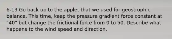 6-13 Go back up to the applet that we used for geostrophic balance. This time, keep the pressure gradient force constant at "40" but change the frictional force from 0 to 50. Describe what happens to the wind speed and direction.