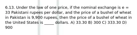 6.13. Under the law of one price, if the nominal exchange is e = 33 Pakistani rupees per dollar, and the price of a bushel of wheat in Pakistan is 9,900 rupees, then the price of a bushel of wheat in the United States is _____ dollars. A) 33.30 B) 300 C) 333.30 D) 900