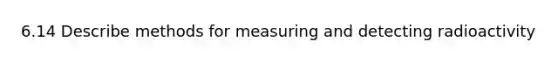 6.14 Describe methods for measuring and detecting radioactivity