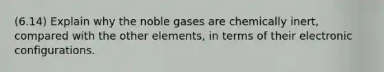 (6.14) Explain why the noble gases are chemically inert, compared with the other elements, in terms of their electronic configurations.