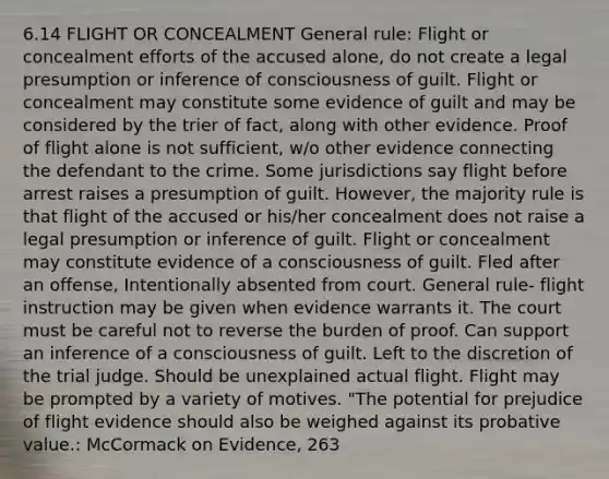 6.14 FLIGHT OR CONCEALMENT General rule: Flight or concealment efforts of the accused alone, do not create a legal presumption or inference of consciousness of guilt. Flight or concealment may constitute some evidence of guilt and may be considered by the trier of fact, along with other evidence. Proof of flight alone is not sufficient, w/o other evidence connecting the defendant to the crime. Some jurisdictions say flight before arrest raises a presumption of guilt. However, the majority rule is that flight of the accused or his/her concealment does not raise a legal presumption or inference of guilt. Flight or concealment may constitute evidence of a consciousness of guilt. Fled after an offense, Intentionally absented from court. General rule- flight instruction may be given when evidence warrants it. The court must be careful not to reverse the burden of proof. Can support an inference of a consciousness of guilt. Left to the discretion of the trial judge. Should be unexplained actual flight. Flight may be prompted by a variety of motives. "The potential for prejudice of flight evidence should also be weighed against its probative value.: McCormack on Evidence, 263