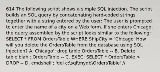 614 The following script shows a simple SQL injection. The script builds an SQL query by concatenating hard-coded strings together with a string entered by the user: The user is prompted to enter the name of a city on a Web form. If she enters Chicago, the query assembled by the script looks similar to the following: SELECT * FROM OrdersTable WHERE ShipCity = 'Chicago' How will you delete the OrdersTable from the database using SQL Injection? A. Chicago'; drop table OrdersTable -- B. Delete table'blah'; OrdersTable -- C. EXEC; SELECT * OrdersTable > DROP -- D. cmdshell'; 'del c:sqlmydbOrdersTable' //