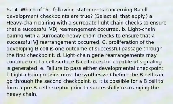 6-14. Which of the following statements concerning B-cell development checkpoints are true? (Select all that apply.) a. Heavy-chain pairing with a surrogate light chain checks to ensure that a successful VDJ rearrangement occurred. b. Light-chain pairing with a surrogate heavy chain checks to ensure that a successful VJ rearrangement occurred. C. proliferation of the developing B cell is one outcome of successful passage through the first checkpoint. d. Light-chain gene rearrangements may continue until a cell-surface B-cell receptor capable of signaling is generated. e. Failure to pass either developmental checkpoint f. Light-chain proteins must be synthesized before the B cell can go through the second checkpoint. g. it is possible for a B cell to form a pre-B-cell receptor prior to successfully rearranging the heavy chain.