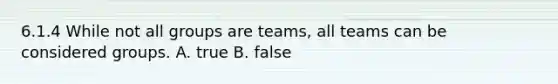 6.1.4 While not all groups are​ teams, all teams can be considered groups. A. true B. false