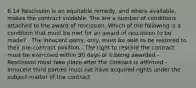 6.14 Rescission is an equitable remedy, and where available, makes the contract voidable. The are a number of conditions attached to the award of rescission. Which of the following is a condition that must be met for an award of rescission to be made? - The innocent party, only, must be able to be restored to their pre-contract position - The right to rescind the contract must be exercised within 30 days of it being awarded - Rescission must take place after the contract is affirmed - Innocent third parties must not have acquired rights under the subject matter of the contract