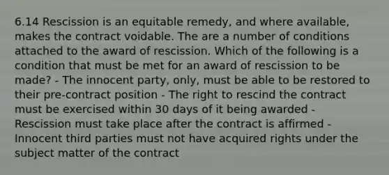 6.14 Rescission is an equitable remedy, and where available, makes the contract voidable. The are a number of conditions attached to the award of rescission. Which of the following is a condition that must be met for an award of rescission to be made? - The innocent party, only, must be able to be restored to their pre-contract position - The right to rescind the contract must be exercised within 30 days of it being awarded - Rescission must take place after the contract is affirmed - Innocent third parties must not have acquired rights under the subject matter of the contract