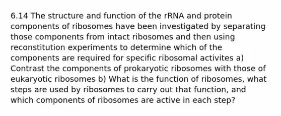 6.14 The structure and function of the rRNA and protein components of ribosomes have been investigated by separating those components from intact ribosomes and then using reconstitution experiments to determine which of the components are required for specific ribosomal activites a) Contrast the components of prokaryotic ribosomes with those of eukaryotic ribosomes b) What is the function of ribosomes, what steps are used by ribosomes to carry out that function, and which components of ribosomes are active in each step?