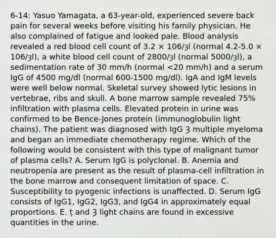 6-14: Yasuo Yamagata, a 63-year-old, experienced severe back pain for several weeks before visiting his family physician. He also complained of fatigue and looked pale. Blood analysis revealed a red blood cell count of 3.2 × 106/ȝl (normal 4.2-5.0 × 106/ȝl), a white blood cell count of 2800/ȝl (normal 5000/ȝl), a sedimentation rate of 30 mm/h (normal <20 mm/h) and a serum IgG of 4500 mg/dl (normal 600-1500 mg/dl). IgA and IgM levels were well below normal. Skeletal survey showed lytic lesions in vertebrae, ribs and skull. A bone marrow sample revealed 75% infiltration with plasma cells. Elevated protein in urine was confirmed to be Bence-Jones protein (immunoglobulin light chains). The patient was diagnosed with IgG Ȝ multiple myeloma and began an immediate chemotherapy regime. Which of the following would be consistent with this type of malignant tumor of plasma cells? A. Serum IgG is polyclonal. B. Anemia and neutropenia are present as the result of plasma-cell infiltration in the bone marrow and consequent limitation of space. C. Susceptibility to pyogenic infections is unaffected. D. Serum IgG consists of IgG1, IgG2, IgG3, and IgG4 in approximately equal proportions. E. ț and Ȝ light chains are found in excessive quantities in the urine.