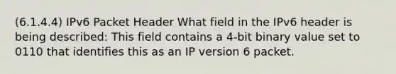 (6.1.4.4) IPv6 Packet Header What field in the IPv6 header is being described: This field contains a 4-bit binary value set to 0110 that identifies this as an IP version 6 packet.