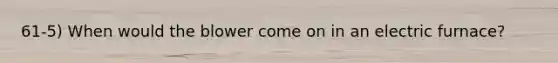 61-5) When would the blower come on in an electric furnace?