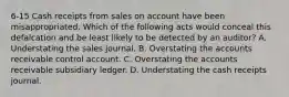 6-15 Cash receipts from sales on account have been misappropriated. Which of the following acts would conceal this defalcation and be least likely to be detected by an auditor? A. Understating the sales journal. B. Overstating the accounts receivable control account. C. Overstating the accounts receivable subsidiary ledger. D. Understating the cash receipts journal.