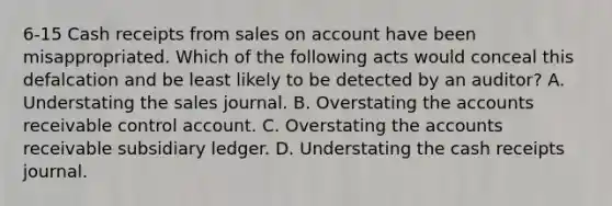 6-15 Cash receipts from sales on account have been misappropriated. Which of the following acts would conceal this defalcation and be least likely to be detected by an auditor? A. Understating the sales journal. B. Overstating the accounts receivable control account. C. Overstating the accounts receivable subsidiary ledger. D. Understating the cash receipts journal.