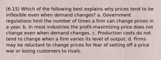 (6.15) Which of the following best explains why prices tend to be inflexible even when demand changes? a. Government regulations limit the number of times a firm can change prices in a year. b. In most industries the profit-maximizing price does not change even when demand changes. c. Production costs do not tend to change when a firm varies its level of output. d. Firms may be reluctant to change prices for fear of setting off a price war or losing customers to rivals.