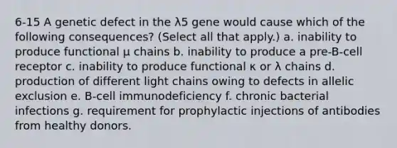 6-15 A genetic defect in the λ5 gene would cause which of the following consequences? (Select all that apply.) a. inability to produce functional μ chains b. inability to produce a pre-B-cell receptor c. inability to produce functional κ or λ chains d. production of different light chains owing to defects in allelic exclusion e. B-cell immunodeficiency f. chronic bacterial infections g. requirement for prophylactic injections of antibodies from healthy donors.