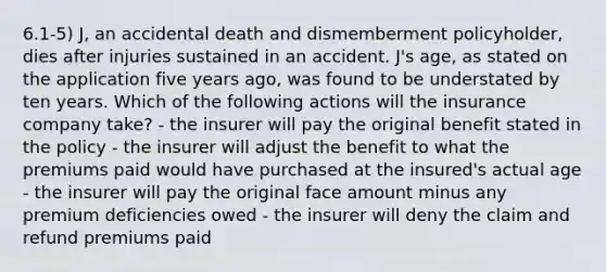 6.1-5) J, an accidental death and dismemberment policyholder, dies after injuries sustained in an accident. J's age, as stated on the application five years ago, was found to be understated by ten years. Which of the following actions will the insurance company take? - the insurer will pay the original benefit stated in the policy - the insurer will adjust the benefit to what the premiums paid would have purchased at the insured's actual age - the insurer will pay the original face amount minus any premium deficiencies owed - the insurer will deny the claim and refund premiums paid