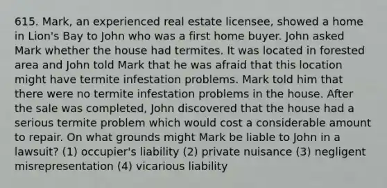 615. Mark, an experienced real estate licensee, showed a home in Lion's Bay to John who was a first home buyer. John asked Mark whether the house had termites. It was located in forested area and John told Mark that he was afraid that this location might have termite infestation problems. Mark told him that there were no termite infestation problems in the house. After the sale was completed, John discovered that the house had a serious termite problem which would cost a considerable amount to repair. On what grounds might Mark be liable to John in a lawsuit? (1) occupier's liability (2) private nuisance (3) negligent misrepresentation (4) vicarious liability