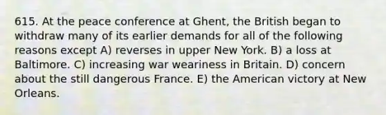 615. At the peace conference at Ghent, the British began to withdraw many of its earlier demands for all of the following reasons except A) reverses in upper New York. B) a loss at Baltimore. C) increasing war weariness in Britain. D) concern about the still dangerous France. E) the American victory at New Orleans.