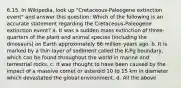 6.15. In Wikipedia, look up "Cretaceous-Paleogene extinction event" and answer this question: Which of the following is an accurate statement regarding the Cretaceous-Paleogene extinction event? a. It was a sudden mass extinction of three-quarters of the plant and animal species (including the dinosaurs) on Earth approximately 66 million years ago. b. It is marked by a thin layer of sediment called the K-Pg boundary, which can be found throughout the world in marine and terrestrial rocks. c. It was thought to have been caused by the impact of a massive comet or asteroid 10 to 15 km in diameter which devastated the global environment. d. All the above