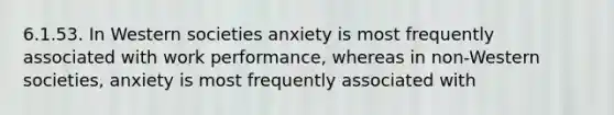 6.1.53. In Western societies anxiety is most frequently associated with work performance, whereas in non-Western societies, anxiety is most frequently associated with