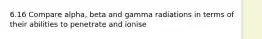 6.16 Compare alpha, beta and gamma radiations in terms of their abilities to penetrate and ionise