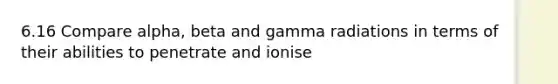 6.16 Compare alpha, beta and gamma radiations in terms of their abilities to penetrate and ionise