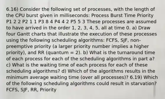 6.16) Consider the following set of processes, with the length of the CPU burst given in milliseconds: Process Burst Time Priority P1 2 2 P2 1 1 P3 8 4 P4 4 2 P5 5 3 These processes are assumed to have arrived in the order 1, 2, 3, 4, 5, all at time 0. a) Draw four Gantt charts that illustrate the execution of these processes using the following scheduling algorithms: FCFS, SJF, non-preemptive priority (a larger priority number implies a higher priority), and RR (quantum = 2). b) What is the turnaround time of each process for each of the scheduling algorithms in part a? c) What is the waiting time of each process for each of these scheduling algorithms? d) Which of the algorithms results in the minimum average waiting time (over all processes)? 6.19) Which of the following scheduling algorithms could result in starvation? FCFS, SJF, RR, Priority