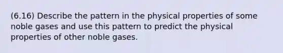 (6.16) Describe the pattern in the physical properties of some noble gases and use this pattern to predict the physical properties of other noble gases.