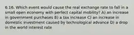 6.16. Which event would cause the real exchange rate to fall in a small open economy with perfect capital mobility? A) an increase in government purchases B) a tax increase C) an increase in domestic investment caused by technological advance D) a drop in the world interest rate