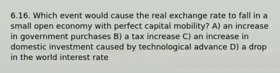 6.16. Which event would cause the real exchange rate to fall in a small open economy with perfect capital mobility? A) an increase in government purchases B) a tax increase C) an increase in domestic investment caused by technological advance D) a drop in the world interest rate