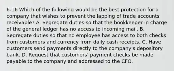 6-16 Which of the following would be the best protection for a company that wishes to prevent the lapping of trade accounts receivable? A. Segregate duties so that the bookkeeper in charge of the general ledger has no access to incoming mail. B. Segregate duties so that no employee has access to both checks from customers and currency from daily cash receipts. C. Have customers send payments directly to the company's depository bank. D. Request that customers' payment checks be made payable to the company and addressed to the CFO.