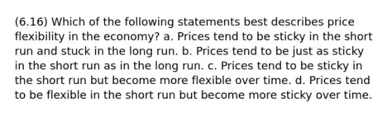 (6.16) Which of the following statements best describes price flexibility in the economy? a. Prices tend to be sticky in the short run and stuck in the long run. b. Prices tend to be just as sticky in the short run as in the long run. c. Prices tend to be sticky in the short run but become more flexible over time. d. Prices tend to be flexible in the short run but become more sticky over time.