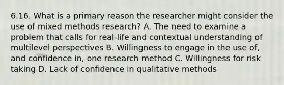 6.16. What is a primary reason the researcher might consider the use of mixed methods research? A. The need to examine a problem that calls for real-life and contextual understanding of multilevel perspectives B. Willingness to engage in the use of, and confidence in, one research method C. Willingness for risk taking D. Lack of confidence in qualitative methods