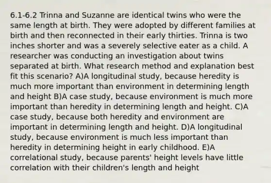 6.1-6.2 Trinna and Suzanne are identical twins who were the same length at birth. They were adopted by different families at birth and then reconnected in their early thirties. Trinna is two inches shorter and was a severely selective eater as a child. A researcher was conducting an investigation about twins separated at birth. What research method and explanation best fit this scenario? A)A longitudinal study, because heredity is much more important than environment in determining length and height B)A case study, because environment is much more important than heredity in determining length and height. C)A case study, because both heredity and environment are important in determining length and height. D)A longitudinal study, because environment is much less important than heredity in determining height in early childhood. E)A correlational study, because parents' height levels have little correlation with their children's length and height