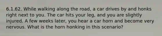 6.1.62. While walking along the road, a car drives by and honks right next to you. The car hits your leg, and you are slightly injured. A few weeks later, you hear a car horn and become very nervous. What is the horn honking in this scenario?