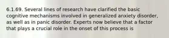 6.1.69. Several lines of research have clarified the basic cognitive mechanisms involved in generalized anxiety disorder, as well as in panic disorder. Experts now believe that a factor that plays a crucial role in the onset of this process is