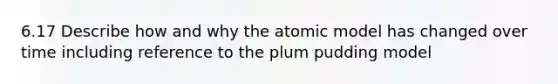 6.17 Describe how and why the atomic model has changed over time including reference to the plum pudding model