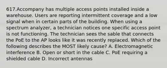 617.Accompany has multiple access points installed inside a warehouse. Users are reporting intermittent coverage and a low signal when in certain parts of the building. When using a spectrum analyzer, a technician notices one specific access point is not functioning. The technician sees the sable that connects the PoE to the AP looks like it was recently replaced. Which of the following describes the MOST likely cause? A. Electromagnetic interference B. Open or short in the cable C. PoE requiring a shielded cable D. Incorrect antennas