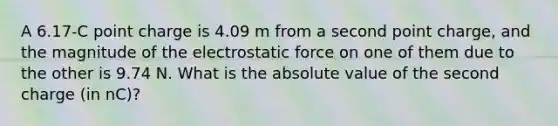 A 6.17-C point charge is 4.09 m from a second point charge, and the magnitude of the electrostatic force on one of them due to the other is 9.74 N. What is the absolute value of the second charge (in nC)?