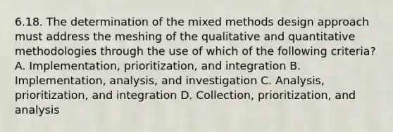 6.18. The determination of the mixed methods design approach must address the meshing of the qualitative and quantitative methodologies through the use of which of the following criteria? A. Implementation, prioritization, and integration B. Implementation, analysis, and investigation C. Analysis, prioritization, and integration D. Collection, prioritization, and analysis